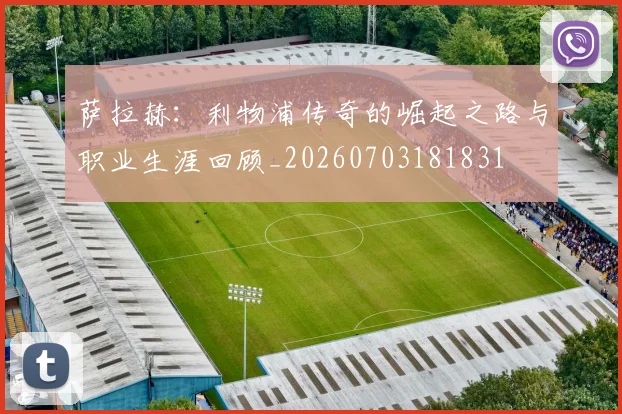 萨拉赫：利物浦传奇的崛起之路与职业生涯回顾_20260703181831