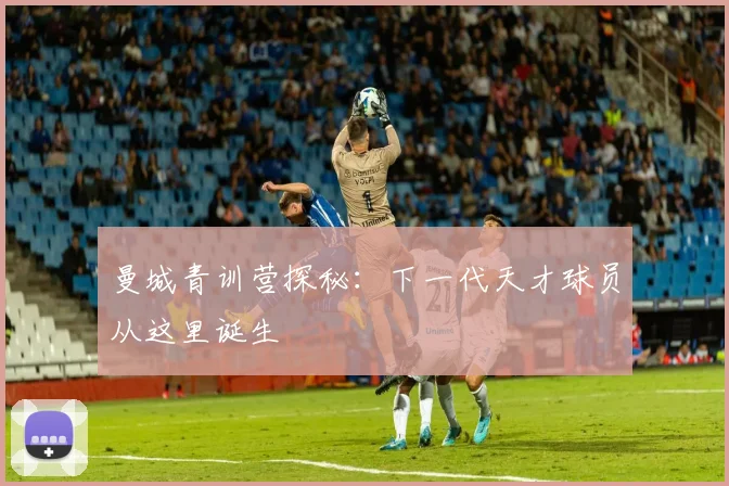 曼城青训营探秘:下一代天才球员从这里诞生